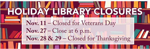 Graphic of books on bookshelves. Text:
Holiday Library Closures
Nov. 11 - Closed for Veterans Day
Nov. 27 - Close at 6 p.m.
Nov. 28 &amp; 29 - Closed for Thanksgiving