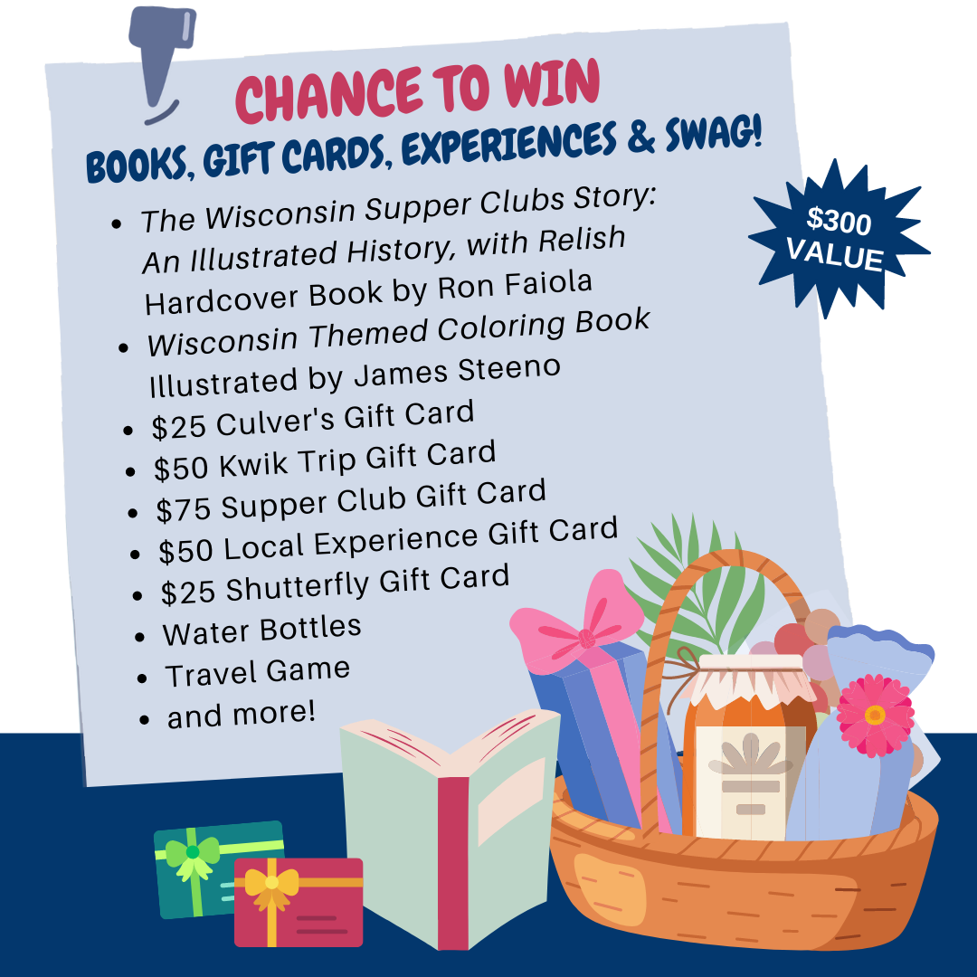 Chance to Win Books, Gift Cards, Experiences and Swag: The Wisconsin Supper Clubs Story Hardcover Book by Ron Faiola, Wisconsin Themed Coloring Book Illustrated by James Steeno, $25 Culver's Gift Card , $50 Kwik Trip Gift Card, $75 Supper Club Gift Card, $50 Local Experience Gift Card, $25 Shutterfly Gift Card, Water Bottles, Travel Game and more!