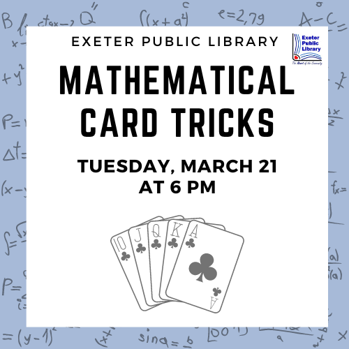 Mathematical Card Tricks Tuesday, March 21 at 6 PM Learn card tricks based on the mathematics of the deck. These tricks are guaranteed to work every time! Bring a deck of cards or decks will be provided. Ages 11 and up are welcome.