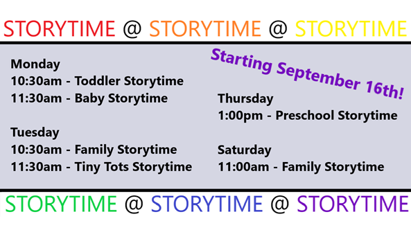 Starting September 17th
Monday
10:30am - Toddler Storytime
11::30am - Baby Storytime
Tuesday
10:30am - Family Storytime
11:30am - Tiny Tots Storytime
Thursday
1:00pm - Preschool Storytime
Saturday
11:00am - Family Storytime