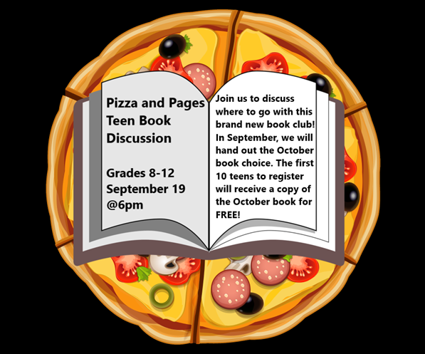 Pizza and Pages Teen Book Discussion
Grades 8-12
September 19 @ 6pm
Join us to discuss where to go with this brand new book club! In September, we will hand out the October book choice. The first 10 teens to register will receive a copy of the October book for free
