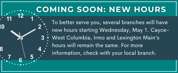 Coming Soon: New Hours
To better serve you, several branches will have new hours starting Wednesday, May 1. Cayce-West Columbia, Irmo and Lexington Main’s hours will remain the same. For more information, check with your local branch.