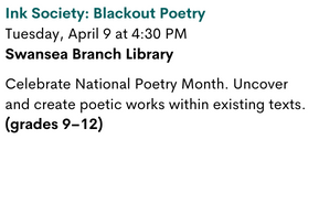 Ink Society: Blackout Poetry
Tuesday, April 9 at 4:30 PM
Swansea Branch Library

Celebrate National Poetry Month. Uncover and create poetic works within existing texts. (grades 9–12)