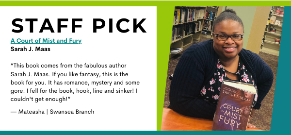 Staff Pick
A Court of Mist and Fury
Sarah J. Maas

“This book comes from the fabulous author Sarah J. Maas. If you like fantasy, this is the book for you. It has romance, mystery and some gore. I fell for the book, hook, line and sinker! I couldn't get enough!”

— Mateasha | Swansea Branch