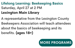 Lifelong Learning: Beekeeping Basics
Saturday, April 27 at 2 PM
Lexington Main Library

A representative from the Lexington County Beekeepers Association will teach attendees about the basics of beekeeping and its benefits. (ages 18+)

For more programs press here.