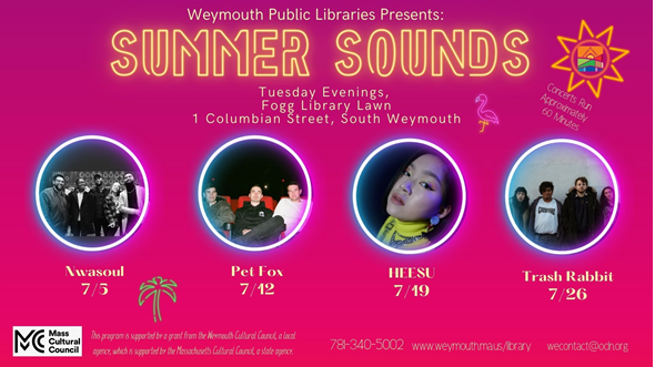 Weymouth Public Libraries Presents: Summer Sounds Tuesday Evenings, Fogg Library Lawn, 1 Columbian Street, South Weymouth. Nwasoul 7/5, Pet Fox 7/12, HEESU 7/19, Trash Rabbit 7/26, This program is supported by a grant from the Weymouth Cultural Council, a local agency which is supported by the Massachusetts Cultural Council, a state agency
781-340-5002
www.weymouth.ma.us/library
wecontact@ocln.org