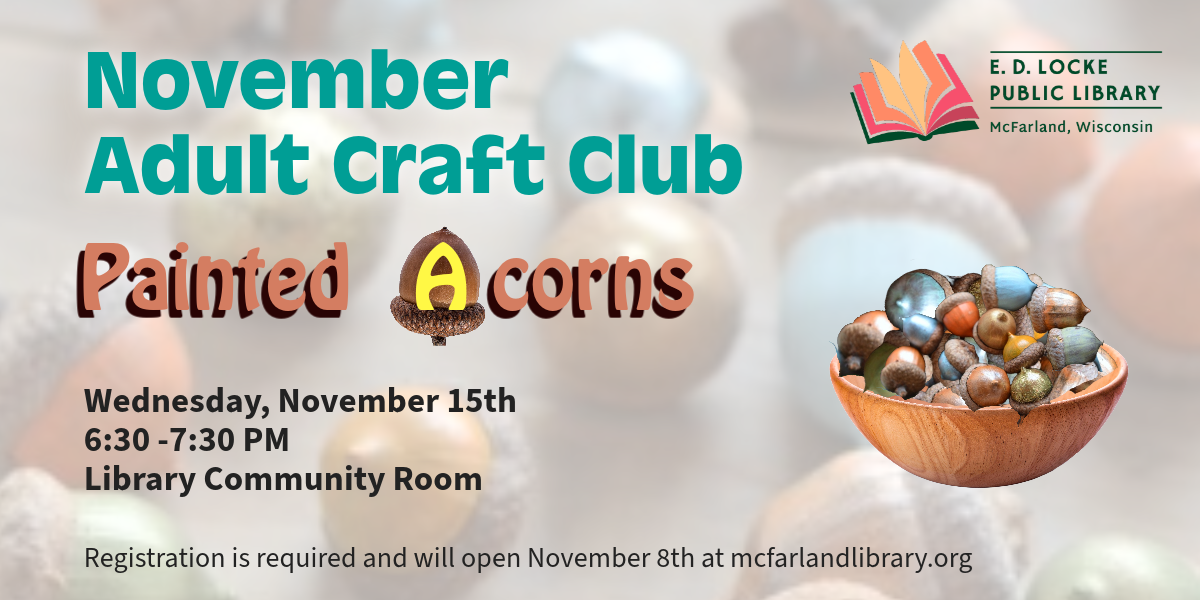 November Adult Craft Club Painted Acorns Wednesday, November 15th 6:30 - 7:30 PM, Library Community Room. Registration is required and will open November 8th at mcfarlandlibrary.org.
