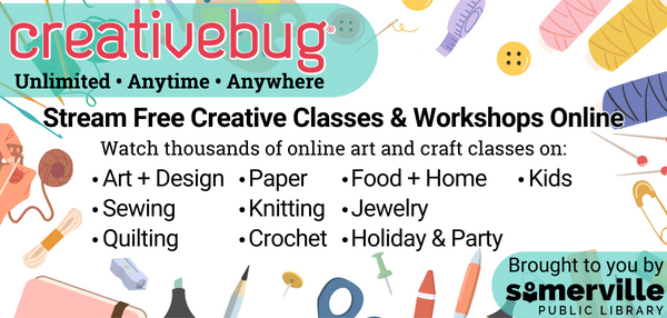 Transcript: Creativebug: Unlimited, Anytime, Anywhere. Stream free creative classes and workshops online. Watch thousands of online art and craft classes on: Art and design, sewing, quilting, paper, knitting, crochet, food and home, jewelry, holiday and party, and kids. Brought to you by Somerville Public Library.