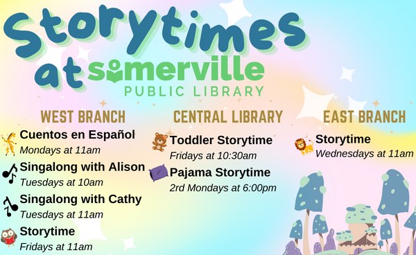 Transcript: Storytimes at Somerville Public Library. West Branch: Cuentos en Español on Mondays at 11am, Singalong with Alison on Tuesdays at 10am, Singalong with Cathy on Tuesdays at 11am, and Storytime on Fridays at 11am. Central Library: Toddler Storytime on Fridays at 10:30am, and Pajama Storytime every 2nd Monday at 6pm. East Branch: Storytime on Wednesdays at 11am.